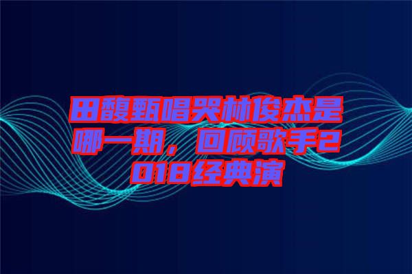 田馥甄唱哭林俊杰是哪一期，回顧歌手2018經(jīng)典演