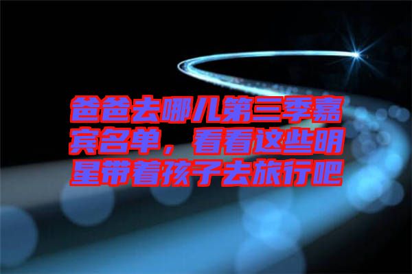 爸爸去哪兒第三季嘉賓名單，看看這些明星帶著孩子去旅行吧
