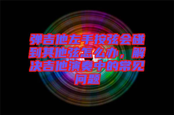 彈吉他左手按弦會碰到其他弦怎么辦，解決吉他演奏中的常見問題