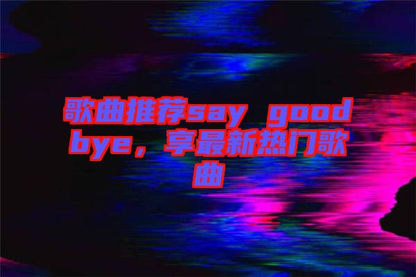 歌曲推薦say goodbye，享最新熱門歌曲