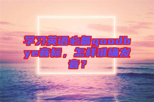 學習英語必備goodbye音標，怎樣準確發(fā)音？