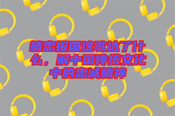 精忠報國這歌達了什么，解中國傳統(tǒng)文化中的忠誠精神