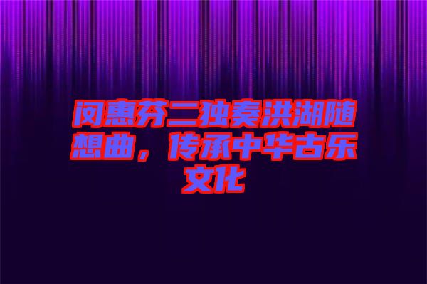 閔惠芬二獨奏洪湖隨想曲，傳承中華古樂文化