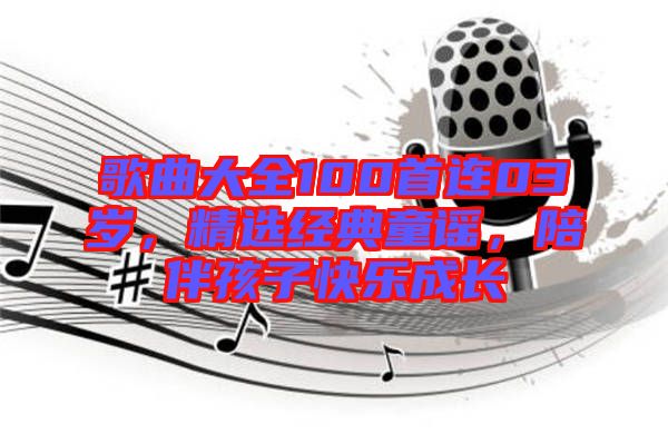 歌曲大全100首連03歲，精選經(jīng)典童謠，陪伴孩子快樂成長