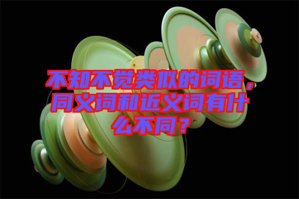 不知不覺類似的詞語，同義詞和近義詞有什么不同？