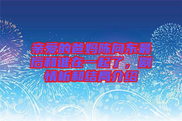 親愛(ài)的爸媽陳向東最后和誰(shuí)在一起了，劇情析和結(jié)局介紹