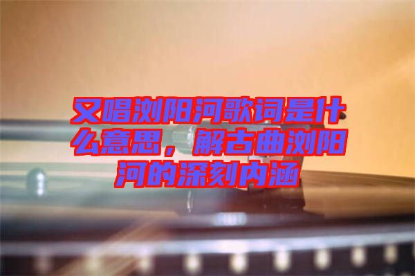 又唱瀏陽河歌詞是什么意思，解古曲瀏陽河的深刻內涵