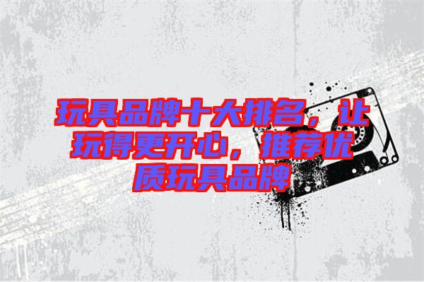 玩具品牌十大排名，讓玩得更開心，推薦優(yōu)質(zhì)玩具品牌