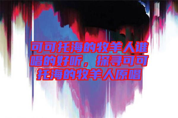 可可托海的牧羊人誰(shuí)唱的好聽(tīng)，探尋可可托海的牧羊人原唱
