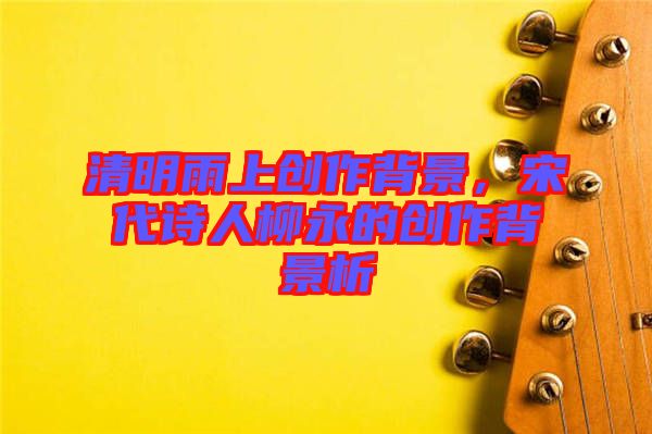 清明雨上創(chuàng)作背景，宋代詩人柳永的創(chuàng)作背景析