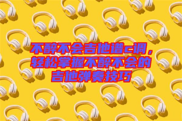 不醉不會吉他譜c調(diào)，輕松掌握不醉不會的吉他彈奏技巧