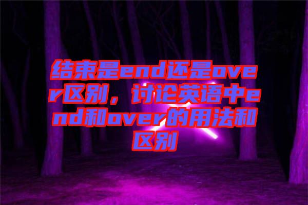 結(jié)束是end還是over區(qū)別，討論英語(yǔ)中end和over的用法和區(qū)別
