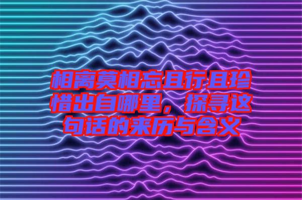 相離莫相忘且行且珍惜出自哪里，探尋這句話的來(lái)歷與含義