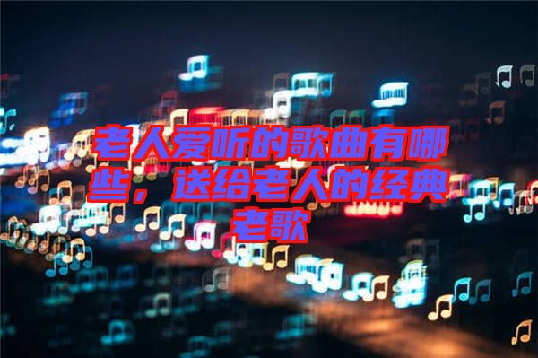 老人愛聽的歌曲有哪些，送給老人的經(jīng)典老歌
