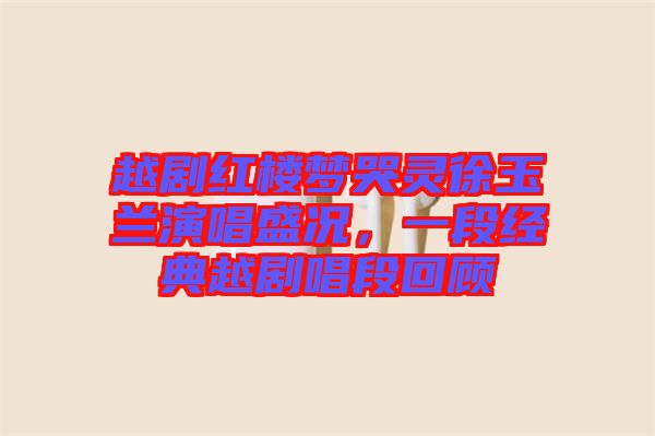越劇紅樓夢哭靈徐玉蘭演唱盛況，一段經(jīng)典越劇唱段回顧
