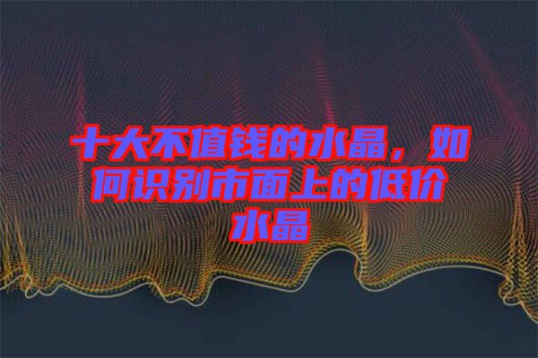 十大不值錢的水晶，如何識別市面上的低價水晶