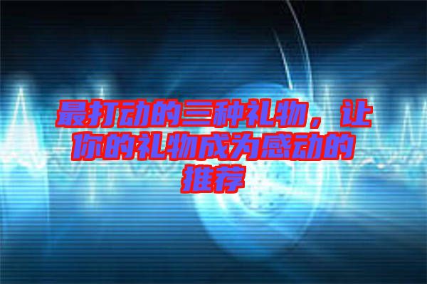 最打動(dòng)的三種禮物，讓你的禮物成為感動(dòng)的推薦