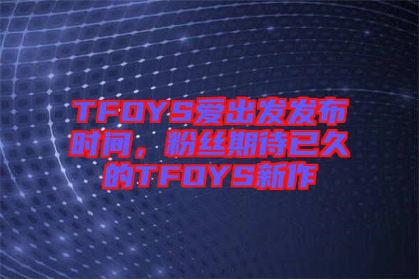 TFOYS愛出發(fā)發(fā)布時間，粉絲期待已久的TFOYS新作