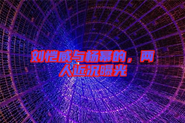 劉愷威與楊冪的，兩人近況曝光