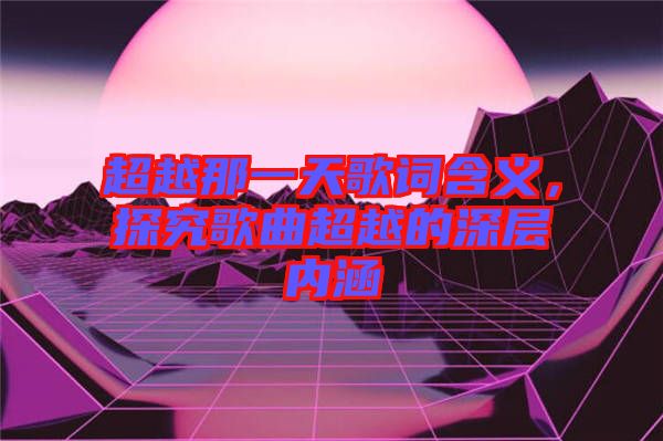 超越那一天歌詞含義，探究歌曲超越的深層內(nèi)涵