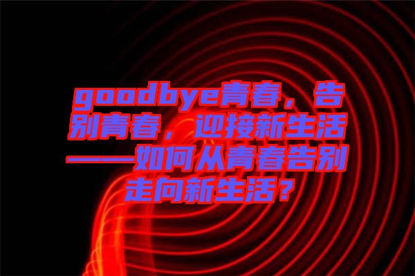 goodbye青春，告別青春，迎接新生活——如何從青春告別走向新生活？