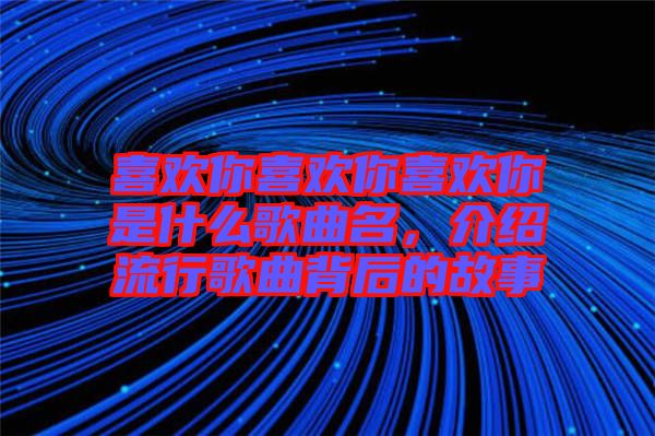 喜歡你喜歡你喜歡你是什么歌曲名，介紹流行歌曲背后的故事