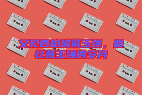 又見西柏坡戴玉強(qiáng)，回憶戴玉強(qiáng)的歲月