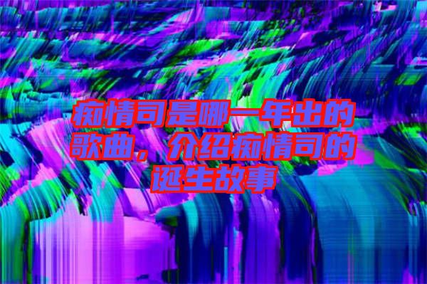 癡情司是哪一年出的歌曲，介紹癡情司的誕生故事