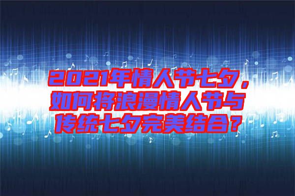 2021年情人節(jié)七夕，如何將浪漫情人節(jié)與傳統(tǒng)七夕完美結(jié)合？