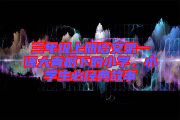 三年級(jí)上冊(cè)語文第一課大青樹下的小學(xué)，小學(xué)生必經(jīng)典故事