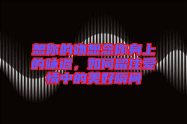 想你的吻想念你身上的味道，如何留住愛情中的美好瞬間