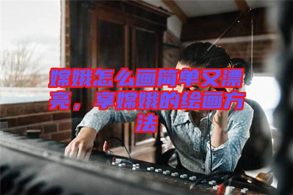 嫦娥怎么畫簡單又漂亮，享嫦娥的繪畫方法