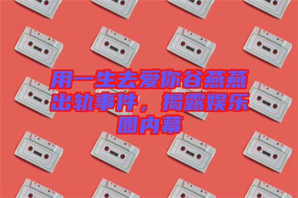 用一生去愛你谷燕燕出軌事件，揭露娛樂圈內(nèi)幕