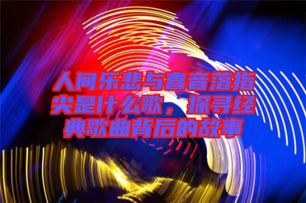 人間樂悲與喜音落指尖是什么歌，探尋經(jīng)典歌曲背后的故事