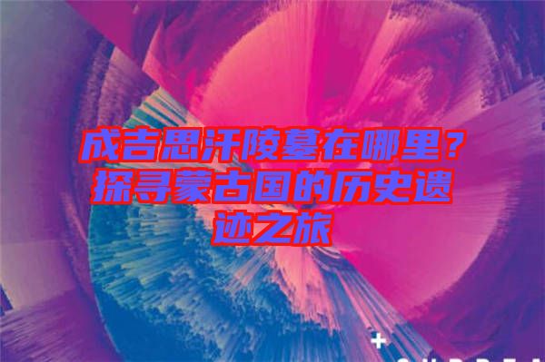 成吉思汗陵墓在哪里？探尋蒙古國的歷史遺跡之旅