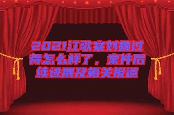 2021江歌案劉鑫過得怎么樣了，案件后續(xù)進(jìn)展及相關(guān)報道