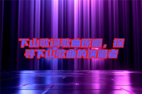 下山歌詞歌曲原唱，探尋下山歌曲的演唱者