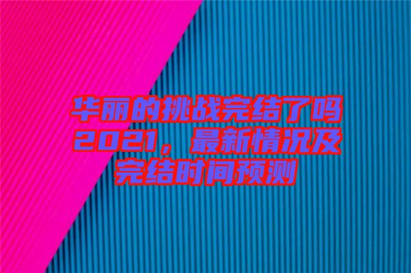 華麗的挑戰(zhàn)完結(jié)了嗎2021，最新情況及完結(jié)時(shí)間預(yù)測