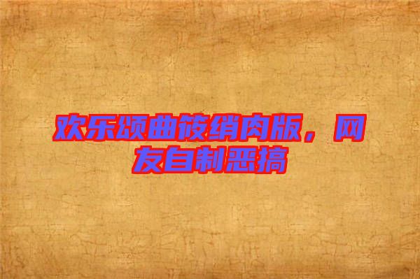 歡樂頌曲筱綃肉版，網(wǎng)友自制惡搞