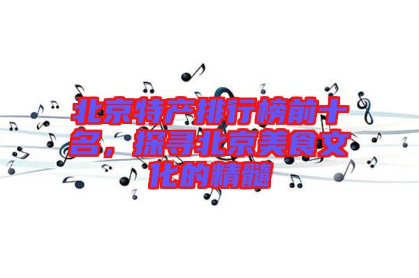 北京特產(chǎn)排行榜前十名，探尋北京美食文化的精髓