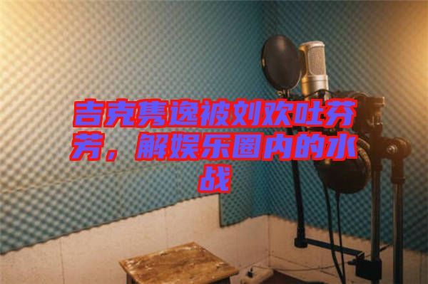 吉克雋逸被劉歡吐芬芳，解娛樂(lè)圈內(nèi)的水戰(zhàn)