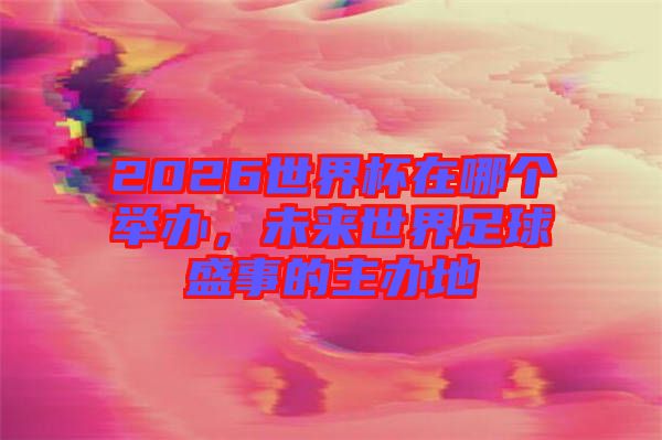 2026世界杯在哪個舉辦，未來世界足球盛事的主辦地