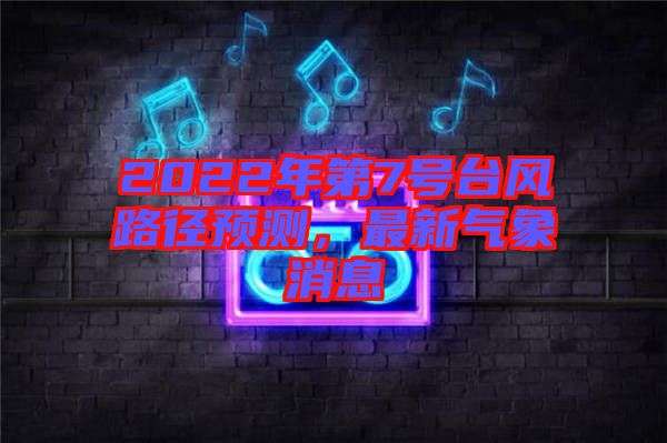2022年第7號臺風路徑預測，最新氣象消息