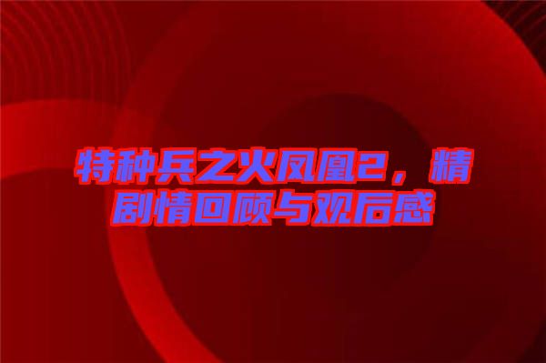 特種兵之火鳳凰2，精劇情回顧與觀后感