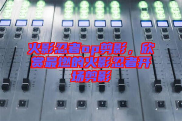 火影忍者op剪影，欣賞最燃的火影忍者開場(chǎng)剪影