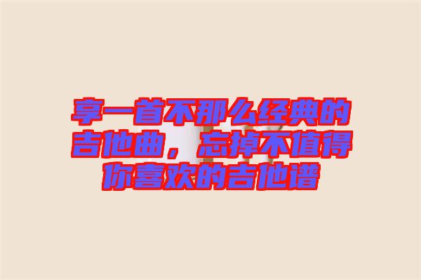 享一首不那么經(jīng)典的吉他曲，忘掉不值得你喜歡的吉他譜