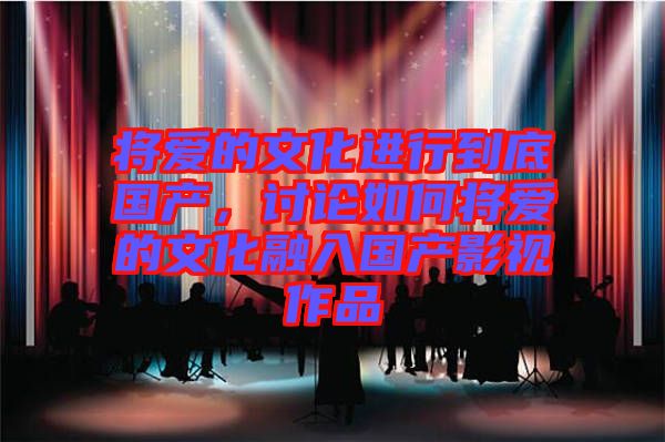 將愛的文化進(jìn)行到底國產(chǎn)，討論如何將愛的文化融入國產(chǎn)影視作品