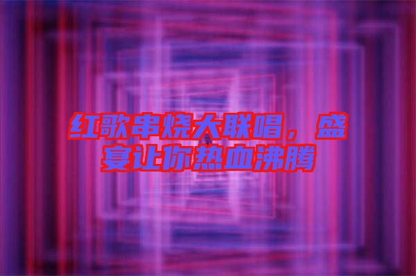紅歌串燒大聯(lián)唱，盛宴讓你熱血沸騰
