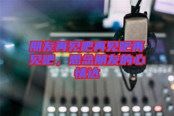 朋友再見(jiàn)吧再見(jiàn)吧再見(jiàn)吧，思念朋友的心情達(dá)