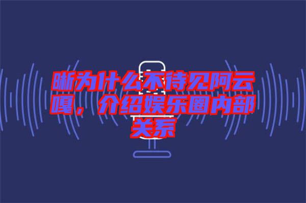 晰為什么不待見阿云嘎，介紹娛樂圈內(nèi)部關(guān)系